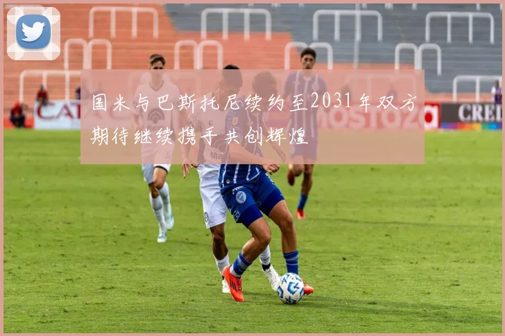 国米与巴斯托尼续约至2031年双方期待继续携手共创辉煌