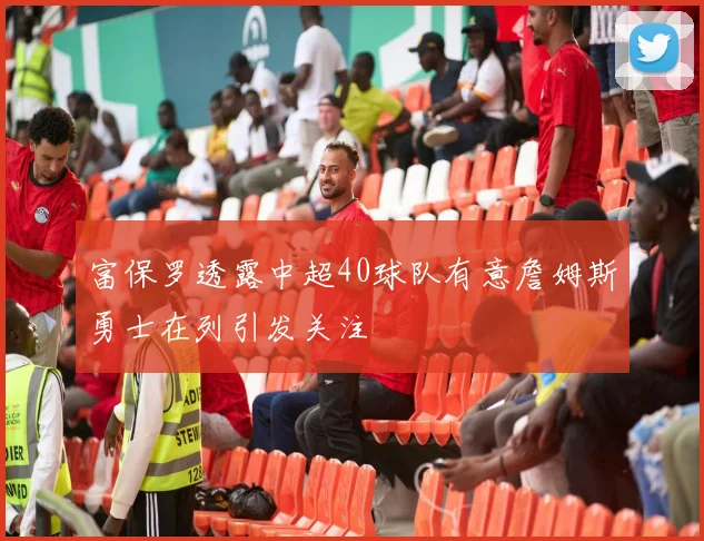 富保罗透露中超40球队有意詹姆斯勇士在列引发关注