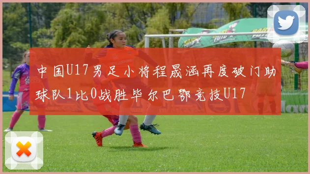 中国U17男足小将程晟涵再度破门助球队1比0战胜毕尔巴鄂竞技U17