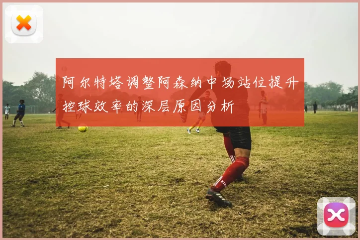 阿尔特塔调整阿森纳中场站位提升控球效率的深层原因分析