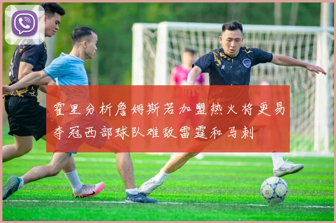 霍里分析詹姆斯若加盟热火将更易夺冠西部球队难敌雷霆和马刺