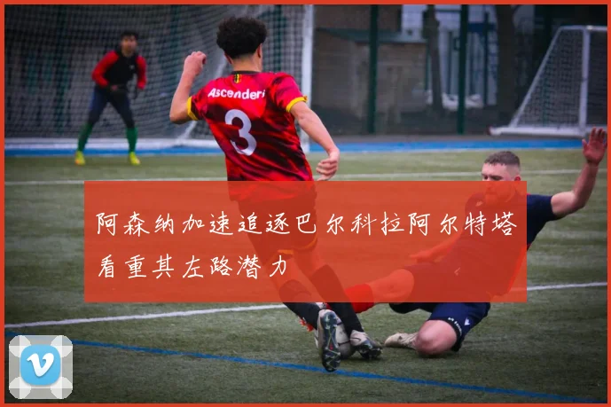 阿森纳加速追逐巴尔科拉阿尔特塔看重其左路潜力
