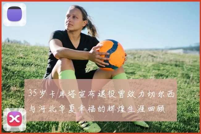 35岁卡库塔宣布退役曾效力切尔西与河北华夏幸福的辉煌生涯回顾