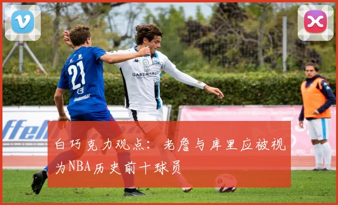 白巧克力观点：老詹与库里应被视为NBA历史前十球员
