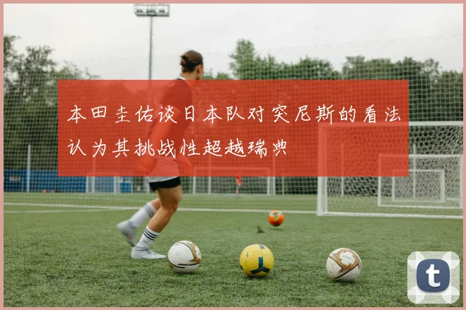 本田圭佑谈日本队对突尼斯的看法认为其挑战性超越瑞典