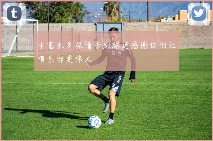 卡塞米罗深情告别球迷感谢你们让俱乐部更伟大