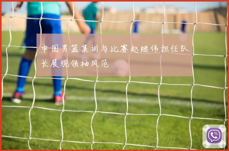 中国男篮集训与比赛赵继伟担任队长展现领袖风范