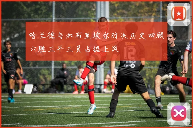 哈兰德与加布里埃尔对决历史回顾六胜三平三负占据上风