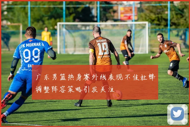 广东男篮热身赛外线表现不佳杜锋调整阵容策略引发关注
