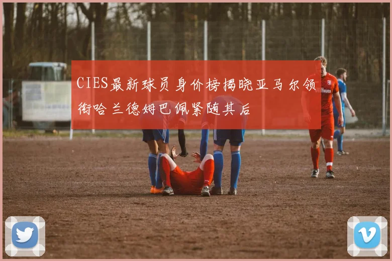 CIES最新球员身价榜揭晓亚马尔领衔哈兰德姆巴佩紧随其后