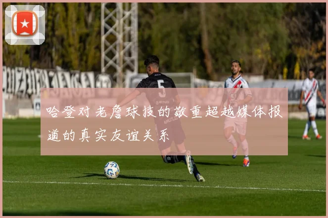 哈登对老詹球技的敬重超越媒体报道的真实友谊关系