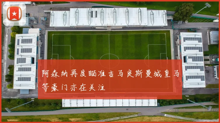 阿森纳再度瞄准吉马良斯曼城皇马等豪门亦在关注