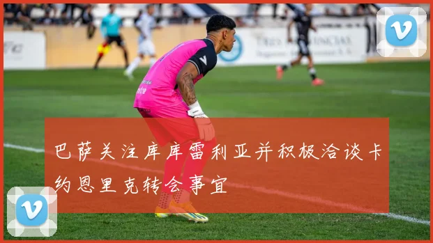 巴萨关注库库雷利亚并积极洽谈卡约恩里克转会事宜