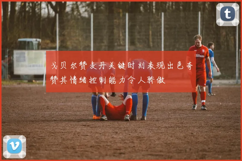 戈贝尔赞麦丹关键时刻表现出色夸赞其情绪控制能力令人骄傲