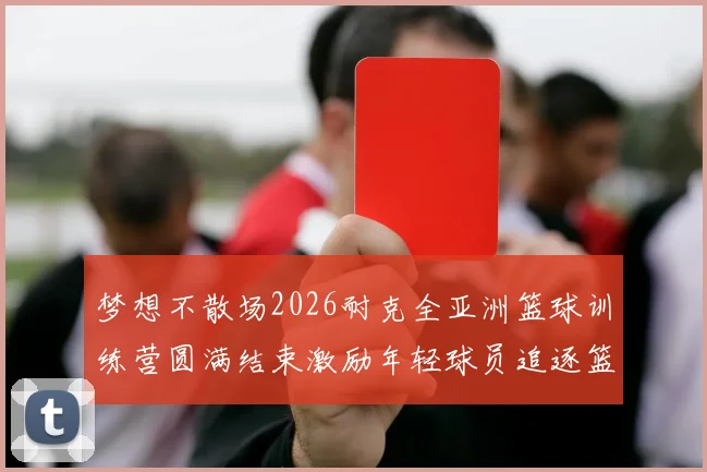 梦想不散场2026耐克全亚洲篮球训练营圆满结束激励年轻球员追逐篮球梦想
