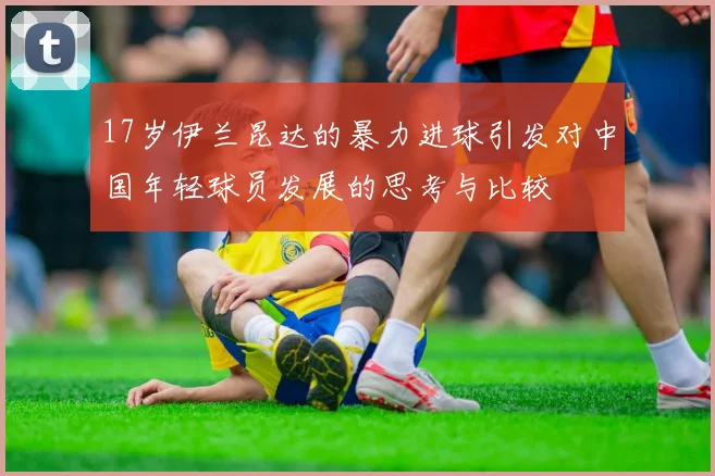 17岁伊兰昆达的暴力进球引发对中国年轻球员发展的思考与比较