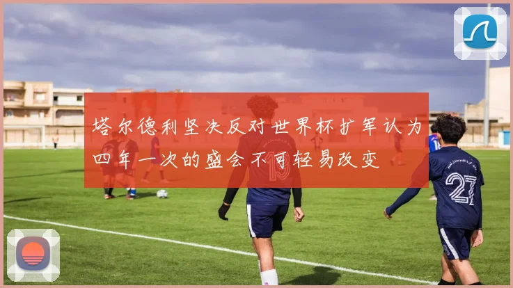 塔尔德利坚决反对世界杯扩军认为四年一次的盛会不可轻易改变