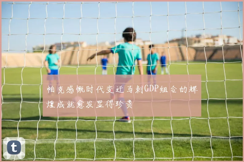 帕克感慨时代变迁马刺GDP组合的辉煌成就愈发显得珍贵
