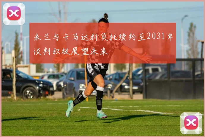 米兰与卡马达科莫托续约至2031年谈判积极展望未来
