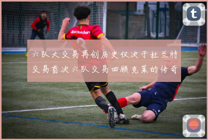 六队大交易再创历史仅次于杜兰特交易首次六队交易回顾克莱的传奇时刻
