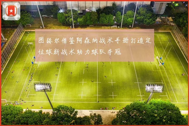 图赫尔借鉴阿森纳战术手册打造定位球新战术助力球队夺冠