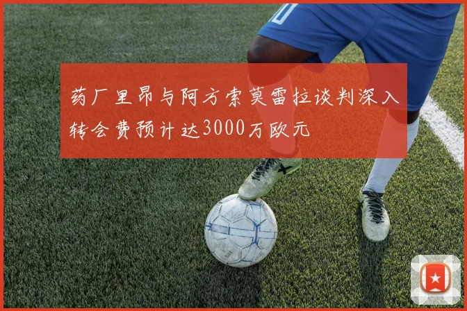 药厂里昂与阿方索莫雷拉谈判深入转会费预计达3000万欧元