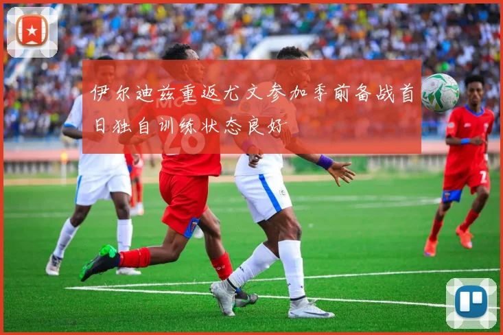 伊尔迪兹重返尤文参加季前备战首日独自训练状态良好