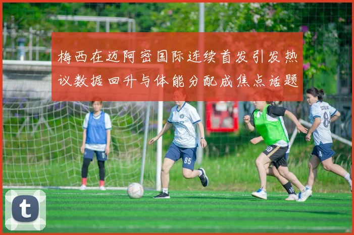 梅西在迈阿密国际连续首发引发热议数据回升与体能分配成焦点话题