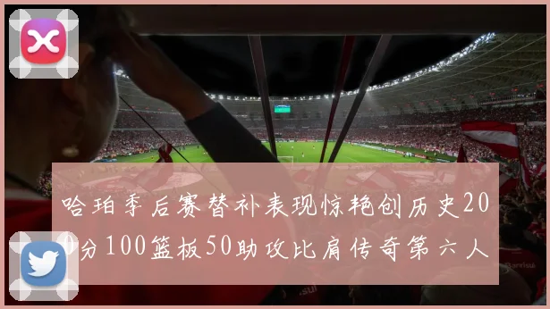 哈珀季后赛替补表现惊艳创历史200分100篮板50助攻比肩传奇第六人