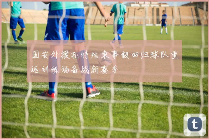 国安外援孔特结束事假回归球队重返训练场备战新赛季